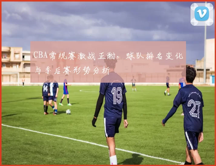 CBA常规赛激战正酣，球队排名变化与季后赛形势分析