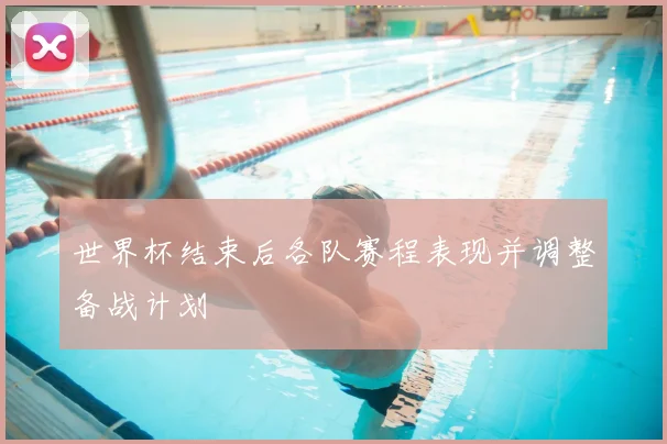 世界杯结束后各队赛程表现并调整备战计划