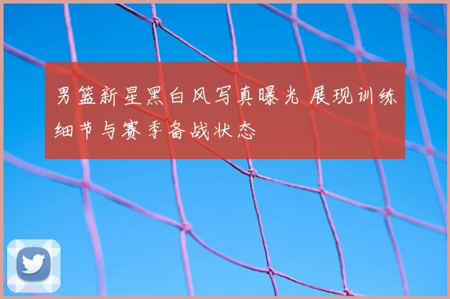 男篮新星黑白风写真曝光 展现训练细节与赛季备战状态