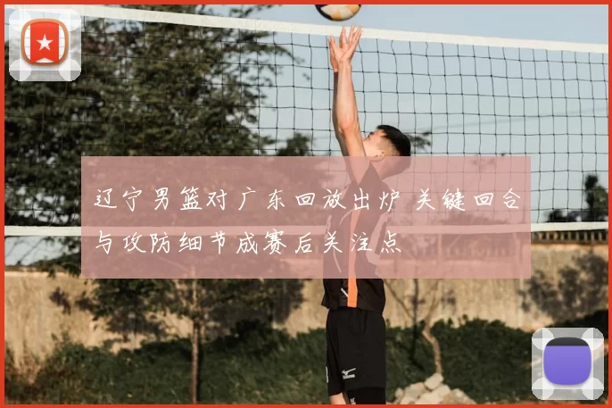 辽宁男篮对广东回放出炉 关键回合与攻防细节成赛后关注点