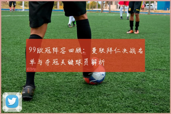 99欧冠阵容回顾：曼联拜仁决战名单与夺冠关键球员解析