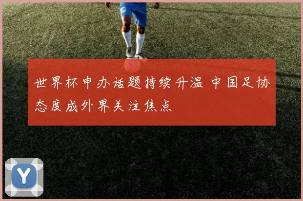 世界杯申办话题持续升温 中国足协态度成外界关注焦点