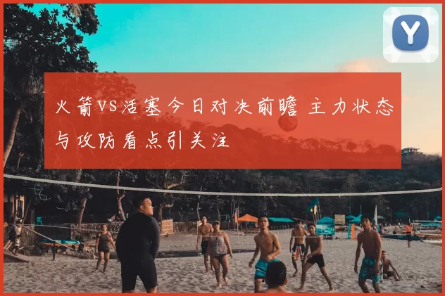 火箭vs活塞今日对决前瞻 主力状态与攻防看点引关注