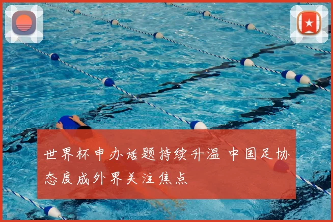 世界杯申办话题持续升温 中国足协态度成外界关注焦点