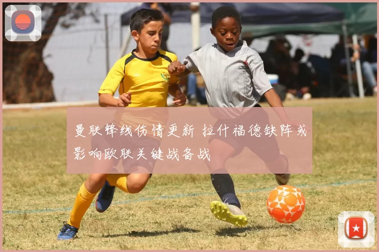 曼联锋线伤情更新 拉什福德缺阵或影响欧联关键战备战