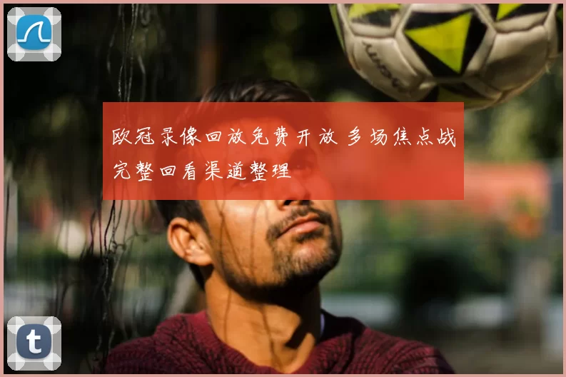 欧冠录像回放免费开放 多场焦点战完整回看渠道整理