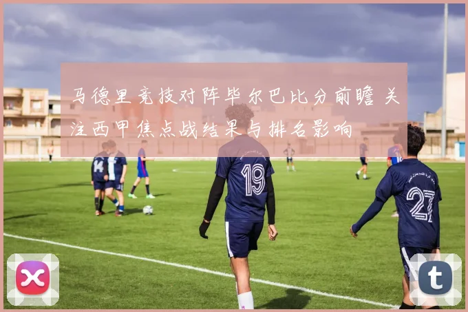 马德里竞技对阵毕尔巴比分前瞻 关注西甲焦点战结果与排名影响
