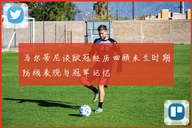 马尔蒂尼谈欧冠经历回顾米兰时期防线表现与冠军记忆