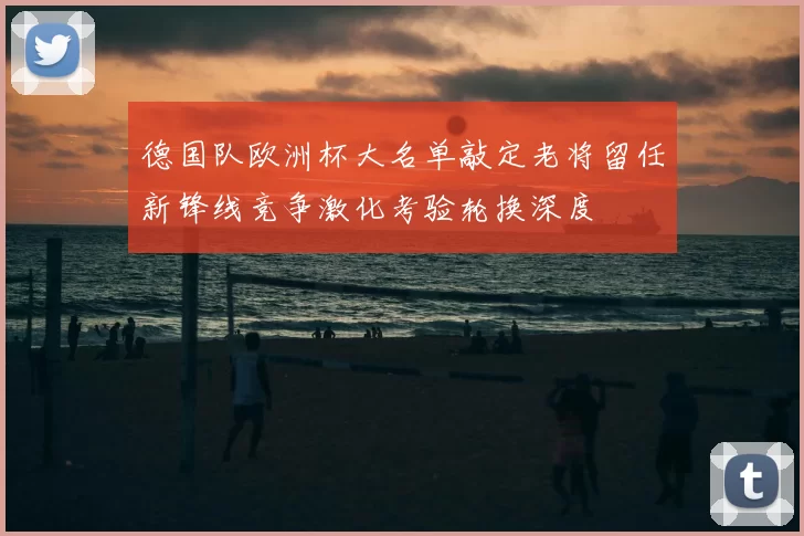 德国队欧洲杯大名单敲定老将留任新锋线竞争激化考验轮换深度