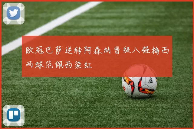 欧冠巴萨逆转阿森纳晋级八强梅西两球范佩西染红