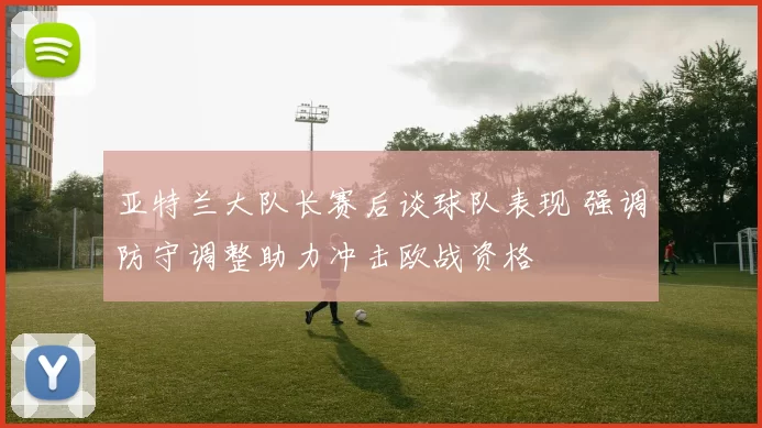亚特兰大队长赛后谈球队表现 强调防守调整助力冲击欧战资格
