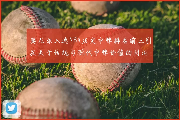 奥尼尔入选NBA历史中锋排名前三引发关于传统与现代中锋价值的讨论
