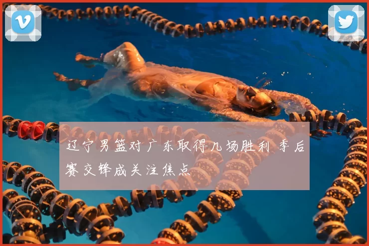 辽宁男篮对广东取得几场胜利 季后赛交锋成关注焦点