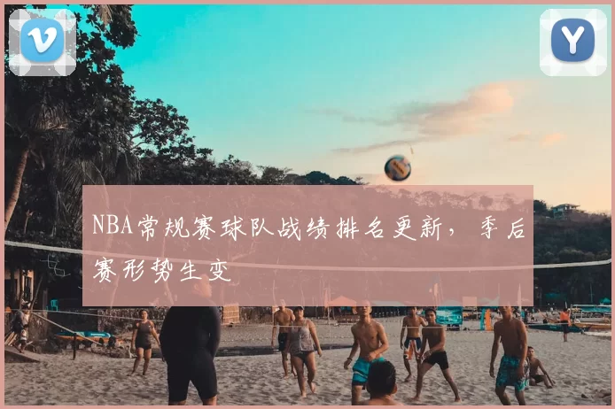 NBA常规赛球队战绩排名更新，季后赛形势生变