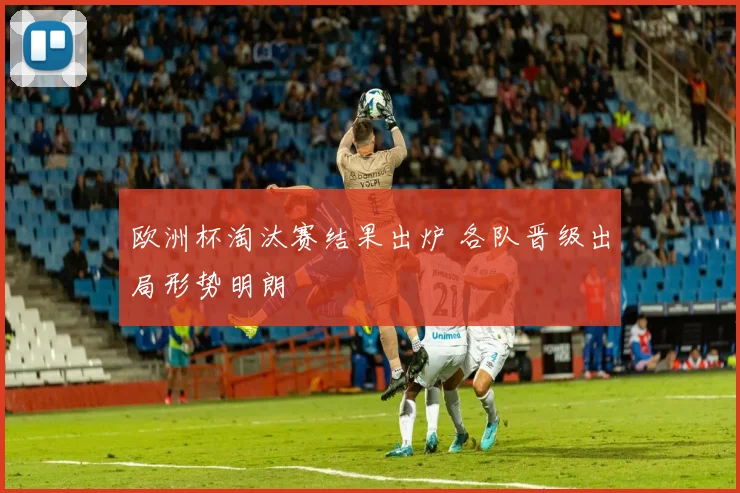 欧洲杯淘汰赛结果出炉 各队晋级出局形势明朗