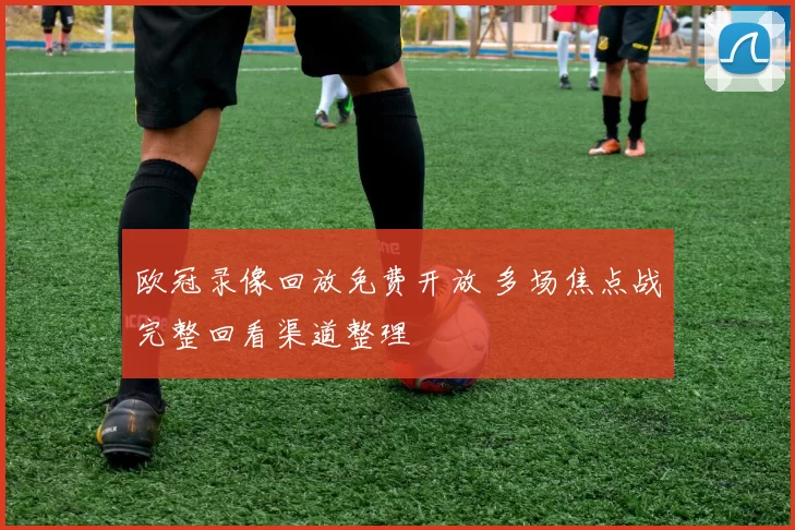 欧冠录像回放免费开放 多场焦点战完整回看渠道整理