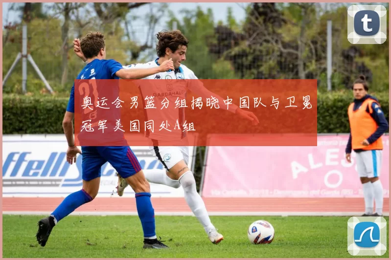 奥运会男篮分组揭晓中国队与卫冕冠军美国同处A组