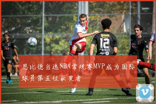 恩比德当选NBA常规赛MVP成为国际球员第五位获奖者