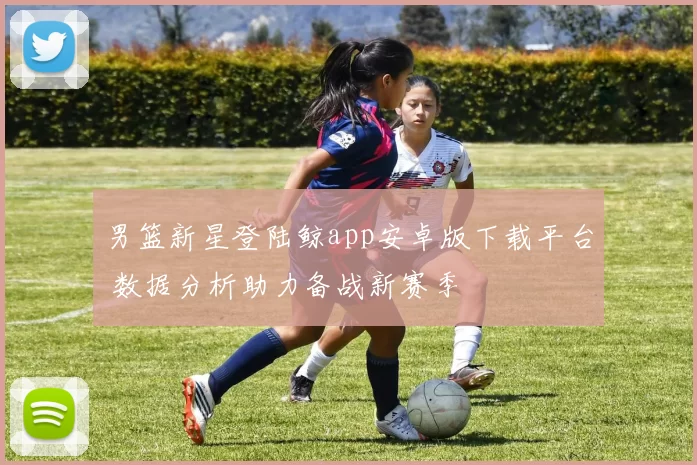 男篮新星登陆鲸app安卓版下载平台 数据分析助力备战新赛季