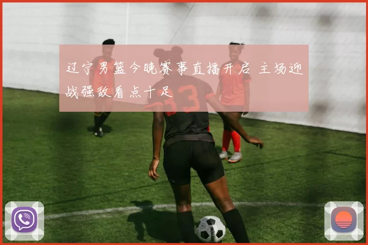 辽宁男篮今晚赛事直播开启 主场迎战强敌看点十足