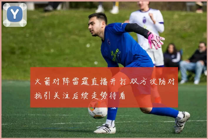 火箭对阵雷霆直播开打 双方攻防对抗引关注后续走势待看