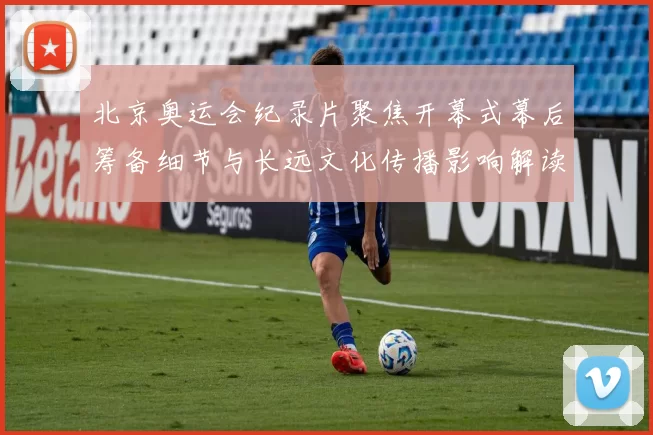 北京奥运会纪录片聚焦开幕式幕后筹备细节与长远文化传播影响解读