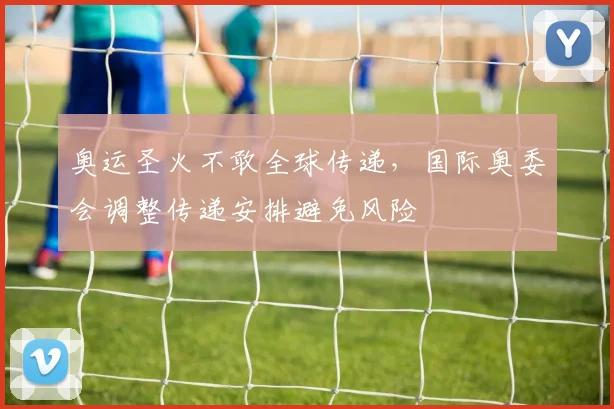 奥运圣火不敢全球传递，国际奥委会调整传递安排避免风险