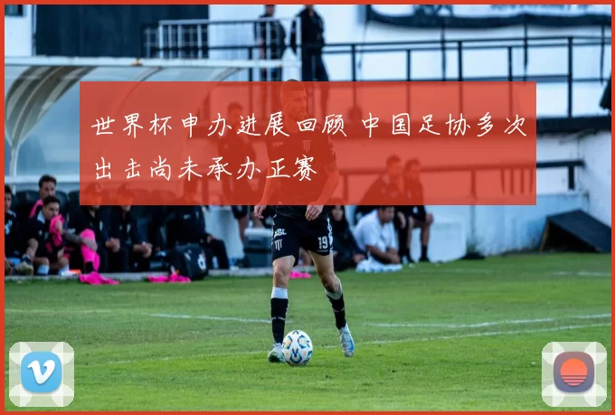 世界杯申办进展回顾 中国足协多次出击尚未承办正赛