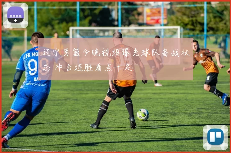 辽宁男篮今晚视频曝光球队备战状态 冲击连胜看点十足