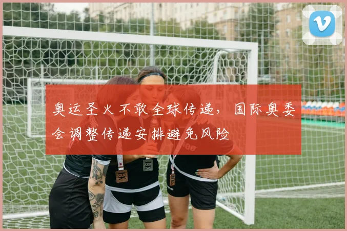 奥运圣火不敢全球传递,国际奥委会调整传递安排避免风险