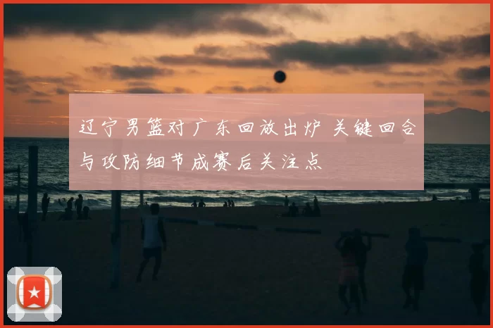 辽宁男篮对广东回放出炉 关键回合与攻防细节成赛后关注点