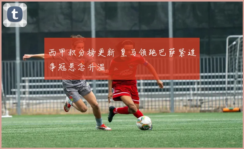 西甲积分榜更新 皇马领跑巴萨紧追争冠悬念升温