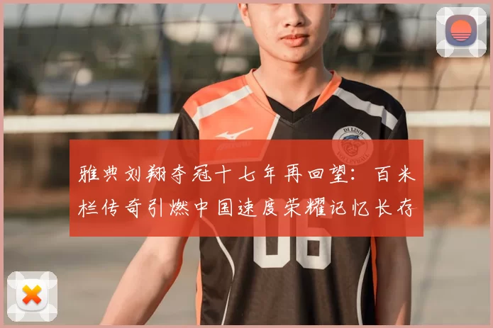 雅典刘翔夺冠十七年再回望：百米栏传奇引燃中国速度荣耀记忆长存