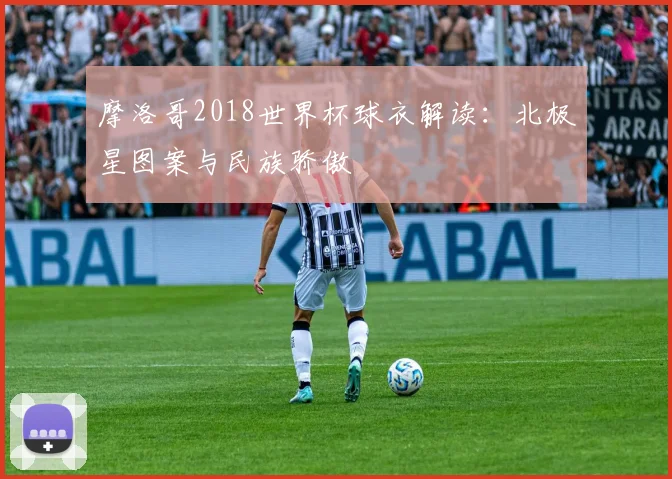 摩洛哥2018世界杯球衣解读:北极星图案与民族骄傲