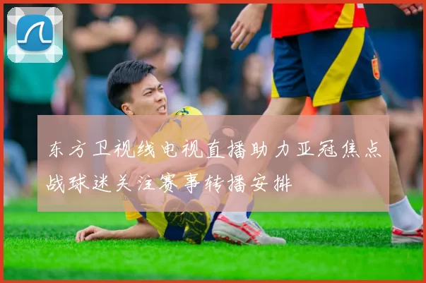 东方卫视线电视直播助力亚冠焦点战球迷关注赛事转播安排