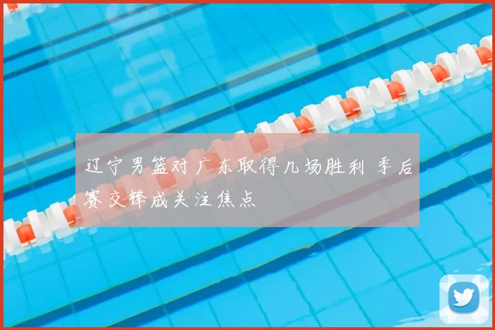 辽宁男篮对广东取得几场胜利 季后赛交锋成关注焦点