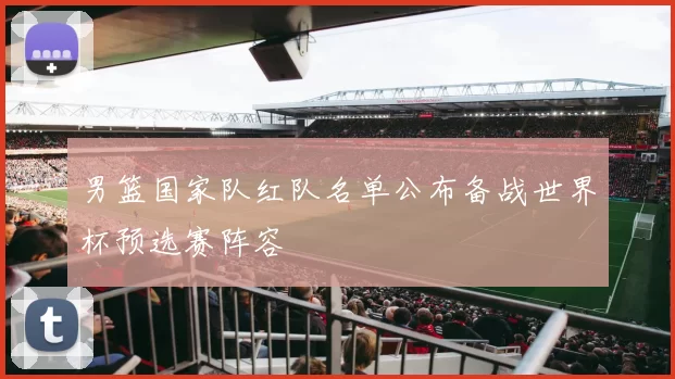 男篮国家队红队名单公布备战世界杯预选赛阵容