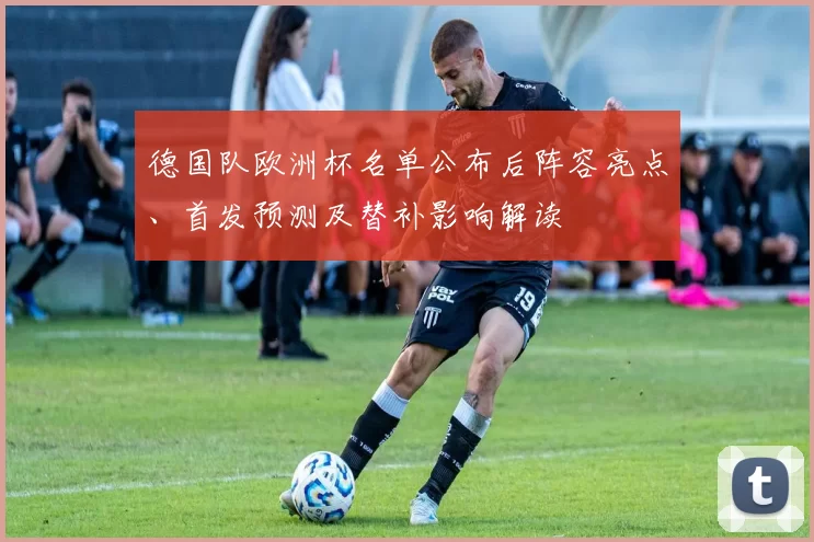 德国队欧洲杯名单公布后阵容亮点、首发预测及替补影响解读