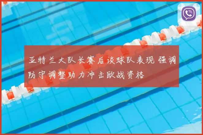 亚特兰大队长赛后谈球队表现 强调防守调整助力冲击欧战资格