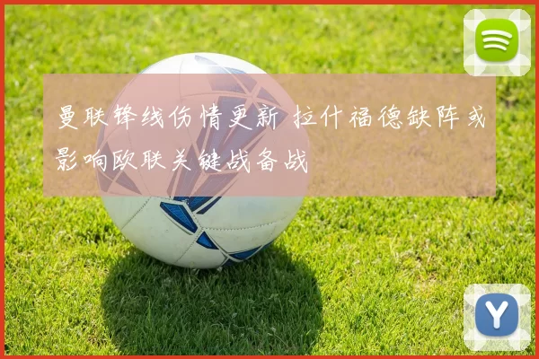 曼联锋线伤情更新 拉什福德缺阵或影响欧联关键战备战