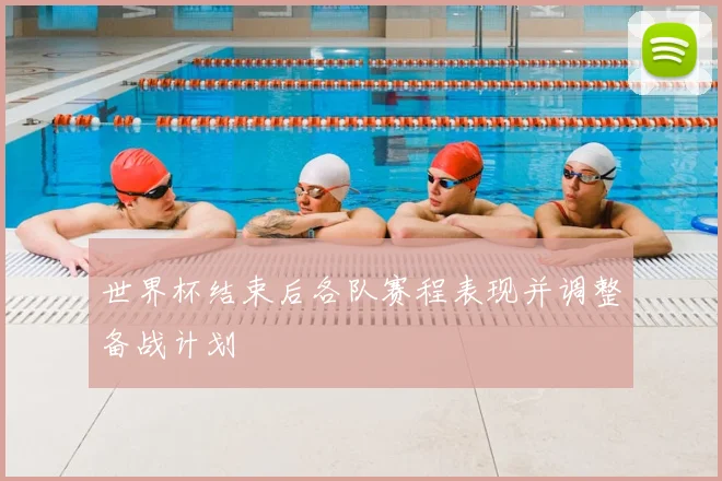 世界杯结束后各队赛程表现并调整备战计划