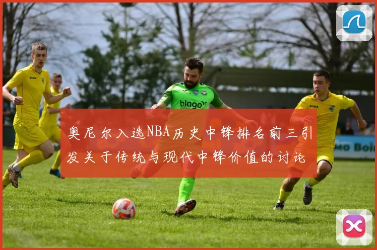 奥尼尔入选NBA历史中锋排名前三引发关于传统与现代中锋价值的讨论