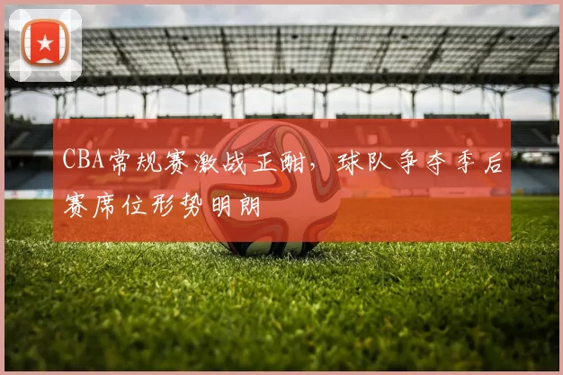 CBA常规赛激战正酣，球队争夺季后赛席位形势明朗