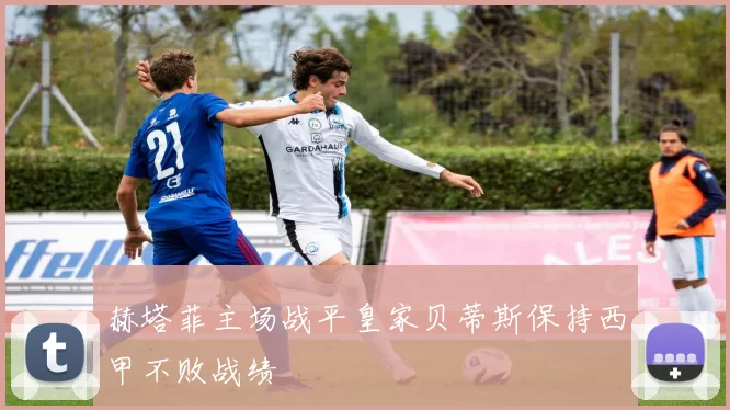 赫塔菲主场战平皇家贝蒂斯保持西甲不败战绩