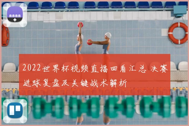 2022世界杯视频直播回看汇总 决赛进球复盘及关键战术解析