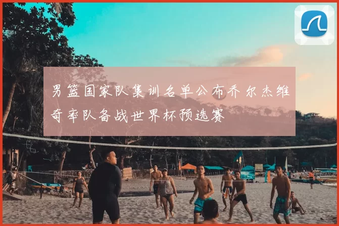 男篮国家队集训名单公布乔尔杰维奇率队备战世界杯预选赛