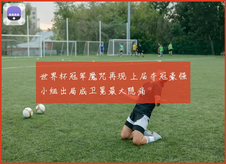 世界杯冠军魔咒再现 上届夺冠豪强小组出局成卫冕最大隐痛