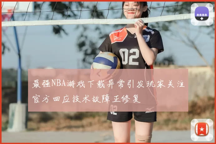 最强NBA游戏下载异常引发玩家关注官方回应技术故障正修复