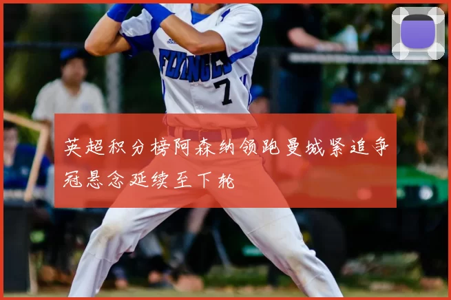 英超积分榜阿森纳领跑曼城紧追争冠悬念延续至下轮