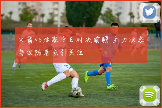 火箭vs活塞今日对决前瞻 主力状态与攻防看点引关注